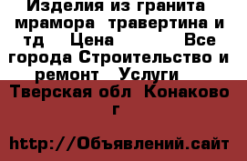 Изделия из гранита, мрамора, травертина и тд. › Цена ­ 1 000 - Все города Строительство и ремонт » Услуги   . Тверская обл.,Конаково г.